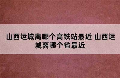 山西运城离哪个高铁站最近 山西运城离哪个省最近